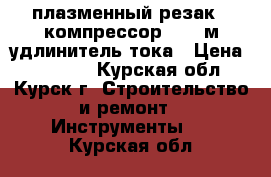 плазменный резак   компрессор   50 м удлинитель тока › Цена ­ 45 000 - Курская обл., Курск г. Строительство и ремонт » Инструменты   . Курская обл.